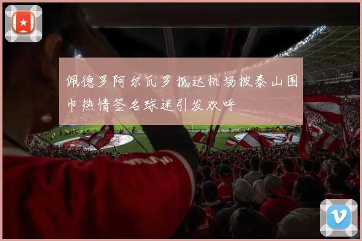 佩德罗阿尔瓦罗抵达机场披泰山围巾热情签名球迷引发欢呼