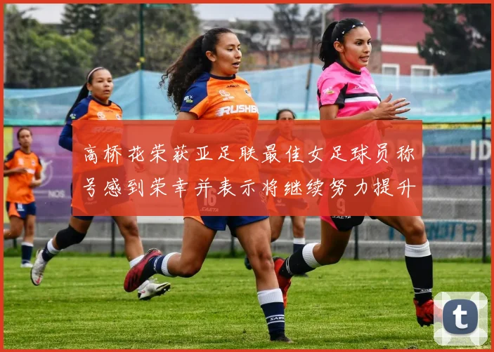高桥花荣获亚足联最佳女足球员称号感到荣幸并表示将继续努力提升自己
