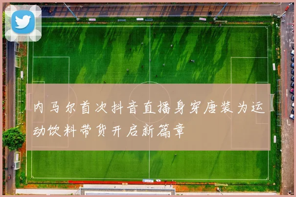 内马尔首次抖音直播身穿唐装为运动饮料带货开启新篇章