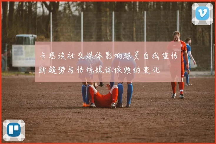 卡恩谈社交媒体影响球员自我宣传新趋势与传统媒体依赖的变化