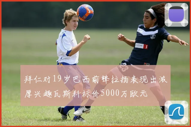 拜仁对19岁巴西前锋拉扬表现出浓厚兴趣瓦斯科标价5000万欧元