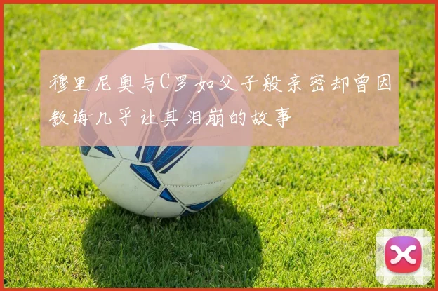 穆里尼奥与C罗如父子般亲密却曾因教诲几乎让其泪崩的故事
