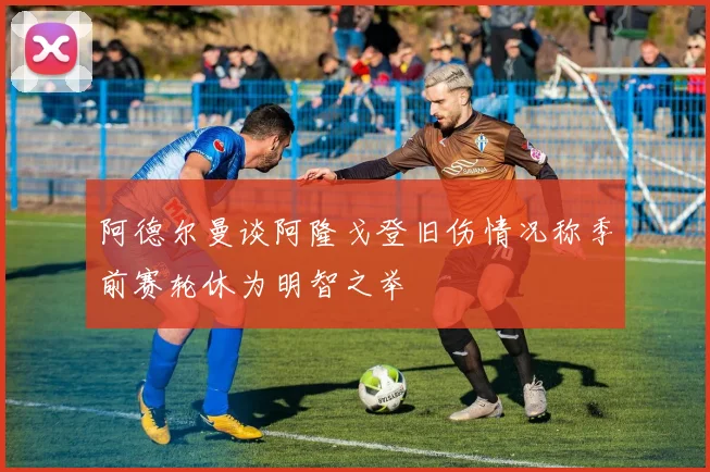 阿德尔曼谈阿隆戈登旧伤情况称季前赛轮休为明智之举