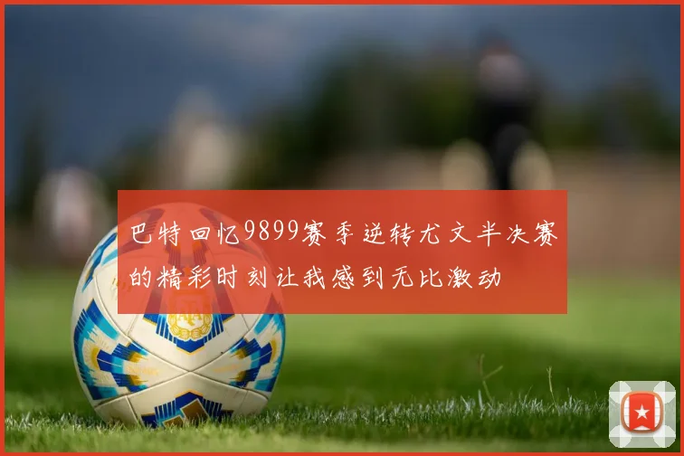 巴特回忆9899赛季逆转尤文半决赛的精彩时刻让我感到无比激动