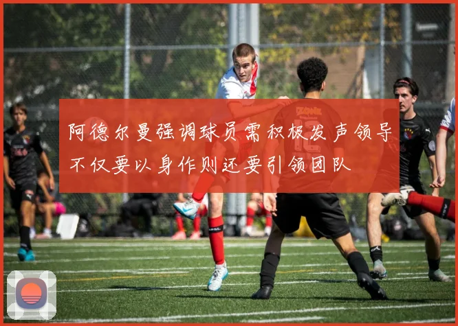 阿德尔曼强调球员需积极发声领导不仅要以身作则还要引领团队