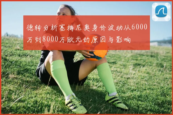 德转分析塞梅尼奥身价波动从6000万到8000万欧元的原因与影响