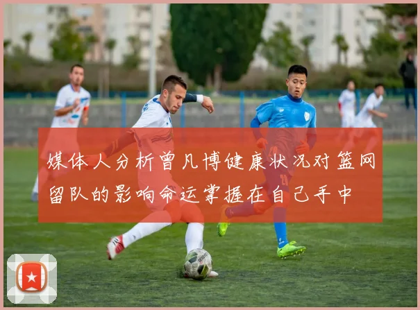 媒体人分析曾凡博健康状况对篮网留队的影响命运掌握在自己手中
