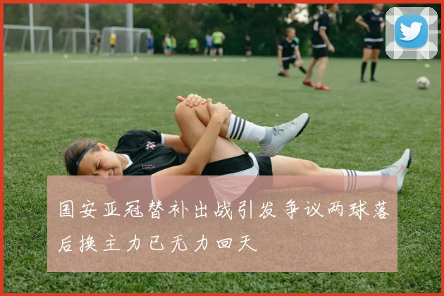 国安亚冠替补出战引发争议两球落后换主力已无力回天