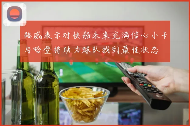 路威表示对快船未来充满信心小卡与哈登将助力球队找到最佳状态