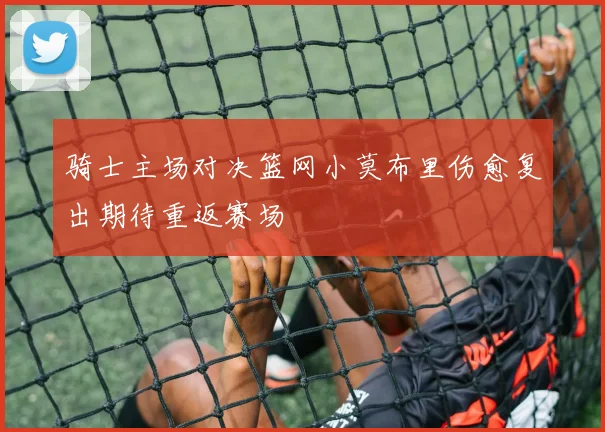 骑士主场对决篮网小莫布里伤愈复出期待重返赛场