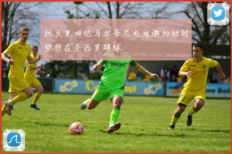 托莫里回忆马尔蒂尼电话邀约幼时梦想在圣西罗踢球