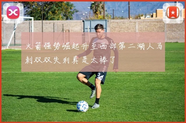 火箭强势崛起升至西部第二湖人马刺双双失利真是太棒了