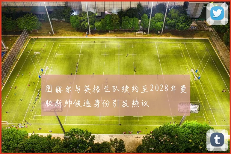 图赫尔与英格兰队续约至2028年曼联新帅候选身份引发热议