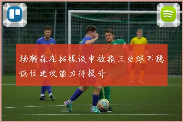 杨瀚森在拓媒谈中被指三分球不稳低位进攻能力待提升
