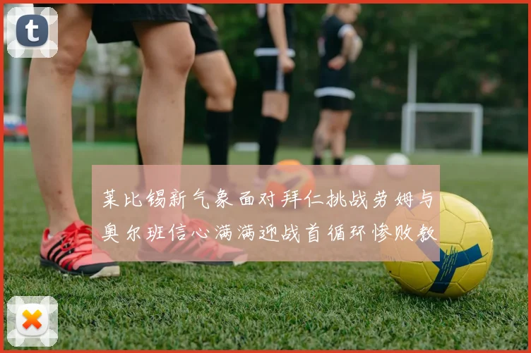 莱比锡新气象面对拜仁挑战劳姆与奥尔班信心满满迎战首循环惨败教训