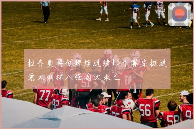 拉齐奥再创辉煌连续15个赛季挺进意大利杯八强淘汰米兰
