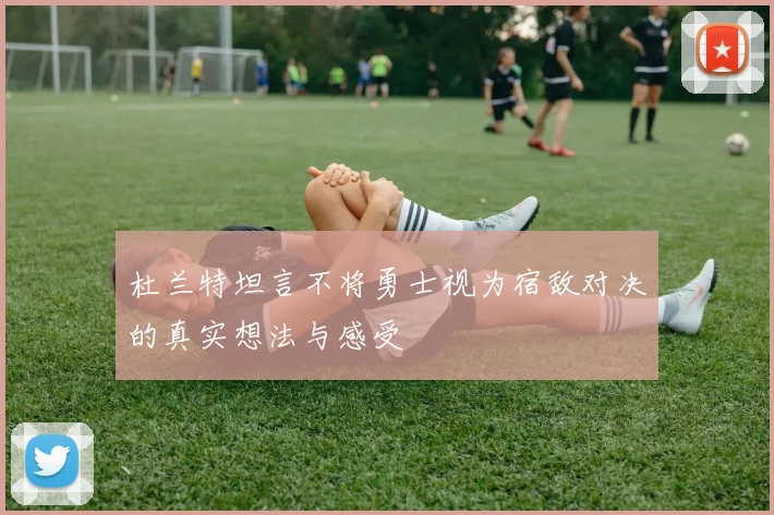 杜兰特坦言不将勇士视为宿敌对决的真实想法与感受