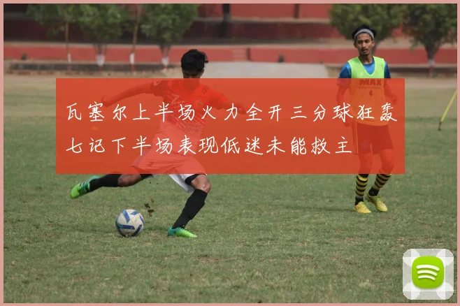 瓦塞尔上半场火力全开三分球狂轰七记下半场表现低迷未能救主