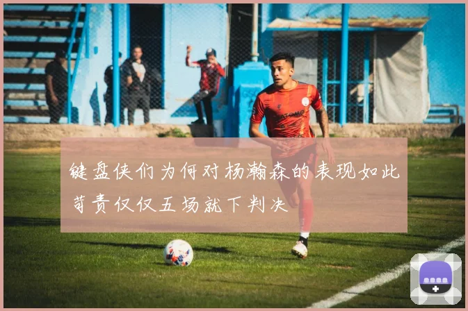 键盘侠们为何对杨瀚森的表现如此苛责仅仅五场就下判决
