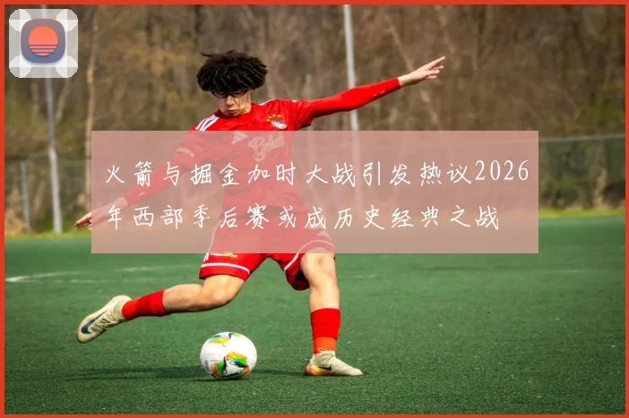 火箭与掘金加时大战引发热议2026年西部季后赛或成历史经典之战