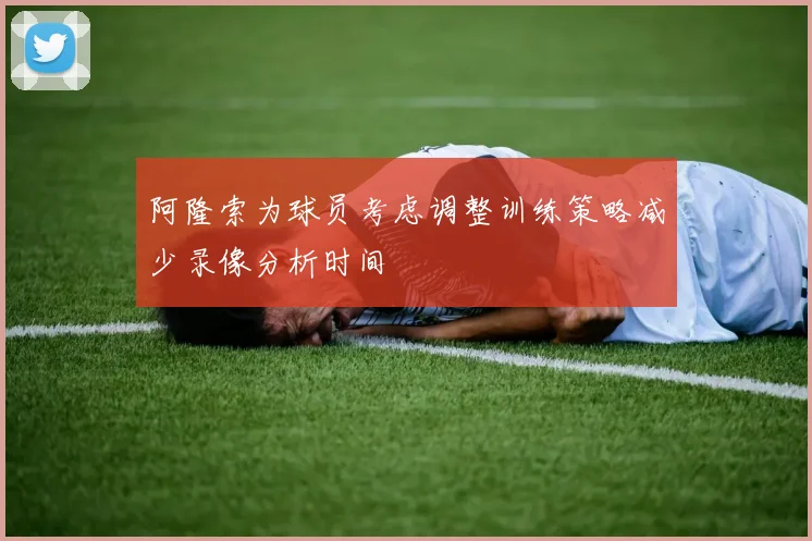 阿隆索为球员考虑调整训练策略减少录像分析时间