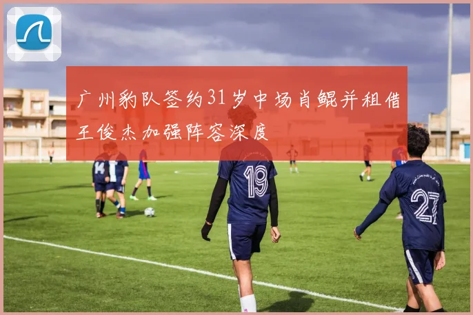 广州豹队签约31岁中场肖鲲并租借王俊杰加强阵容深度