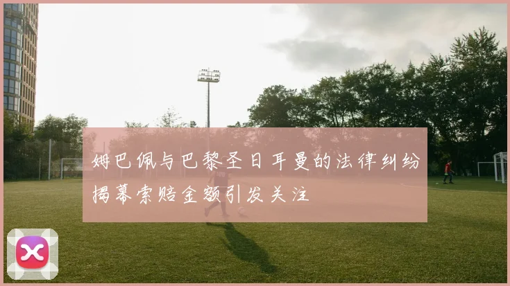 姆巴佩与巴黎圣日耳曼的法律纠纷揭幕索赔金额引发关注