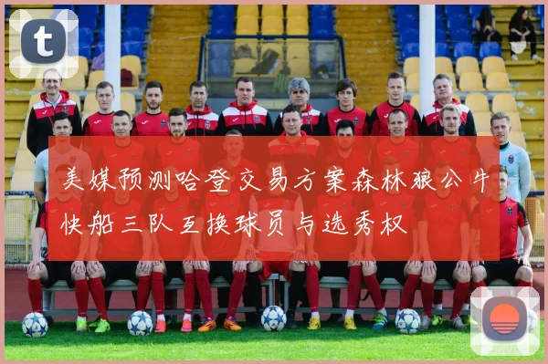 美媒预测哈登交易方案森林狼公牛快船三队互换球员与选秀权