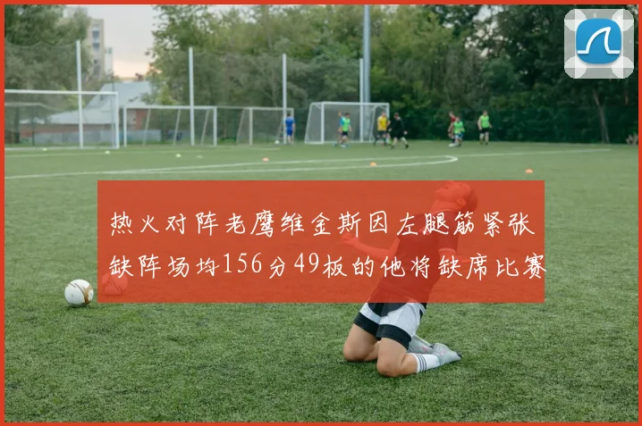 热火对阵老鹰维金斯因左腿筋紧张缺阵场均156分49板的他将缺席比赛