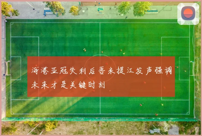 海港亚冠失利后吾米提江发声强调未来才是关键时刻