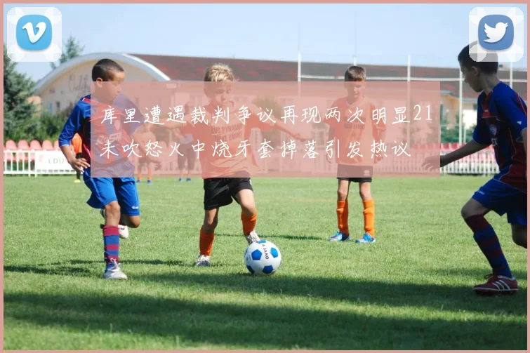 库里遭遇裁判争议再现两次明显21未吹怒火中烧牙套掉落引发热议