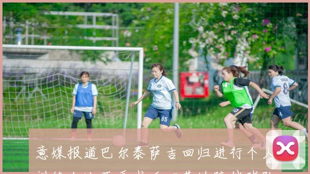 意媒报道巴尔泰萨吉回归进行个人训练加比亚手术后回基地陪伴球队恢复状态
