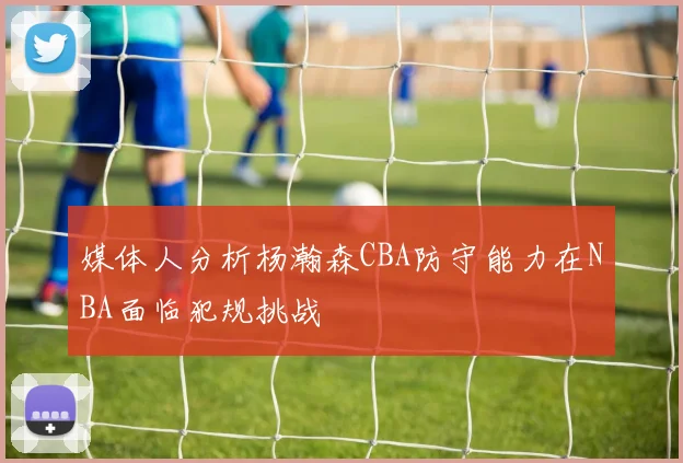 媒体人分析杨瀚森CBA防守能力在NBA面临犯规挑战