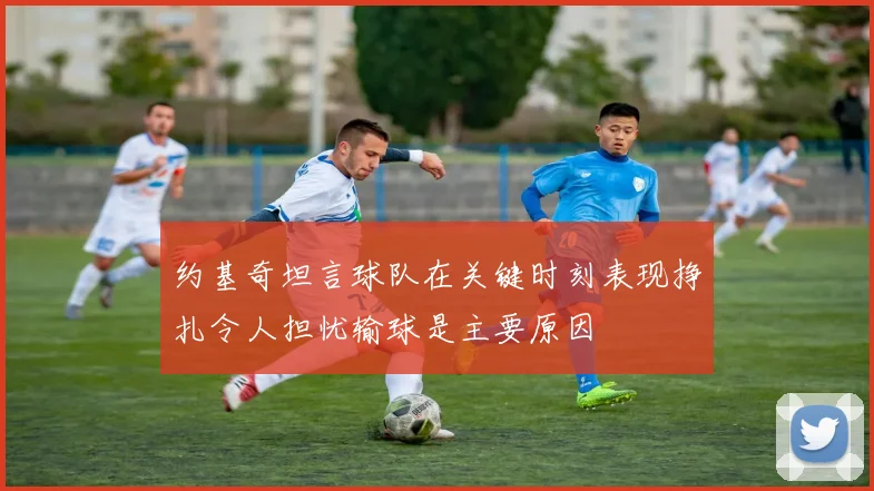 约基奇坦言球队在关键时刻表现挣扎令人担忧输球是主要原因