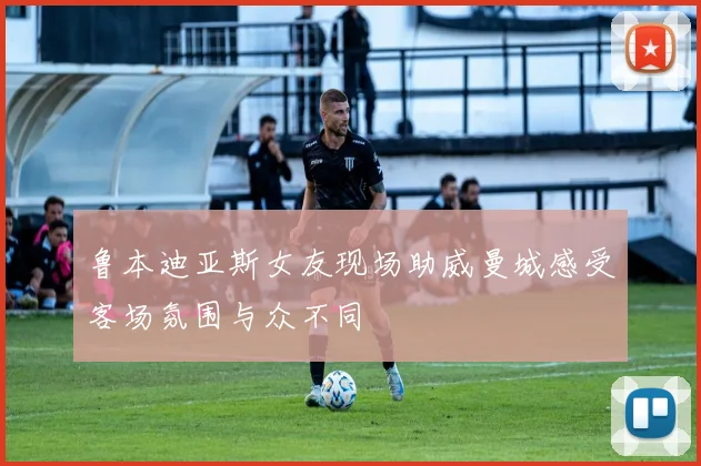 鲁本迪亚斯女友现场助威曼城感受客场氛围与众不同