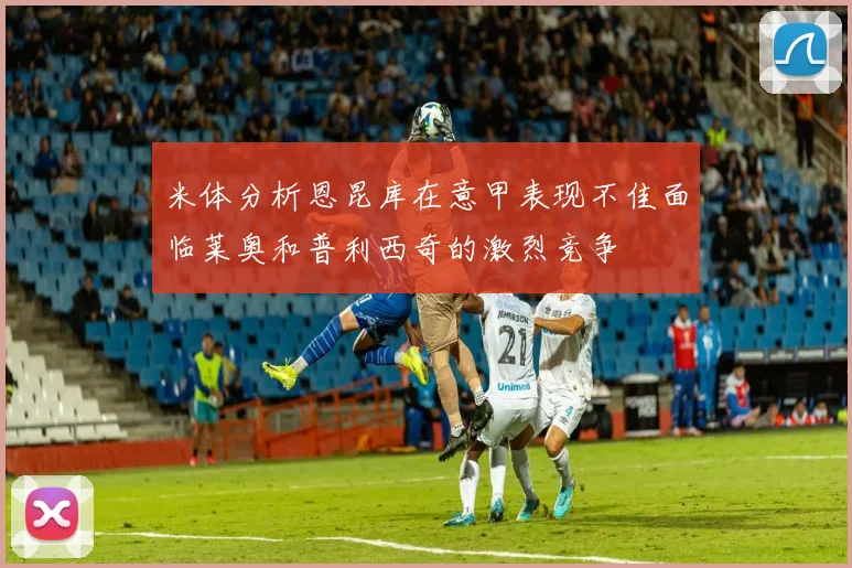 米体分析恩昆库在意甲表现不佳面临莱奥和普利西奇的激烈竞争