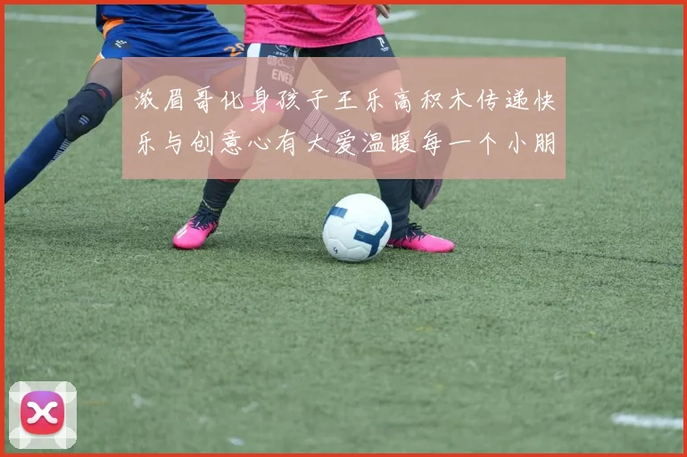 浓眉哥化身孩子王乐高积木传递快乐与创意心有大爱温暖每一个小朋友