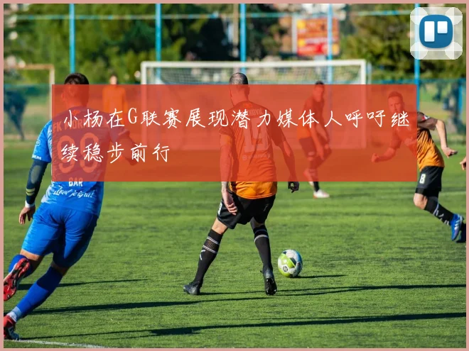 小杨在G联赛展现潜力媒体人呼吁继续稳步前行